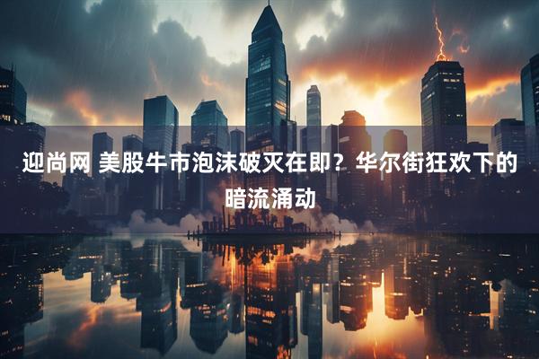 迎尚网 美股牛市泡沫破灭在即？华尔街狂欢下的暗流涌动