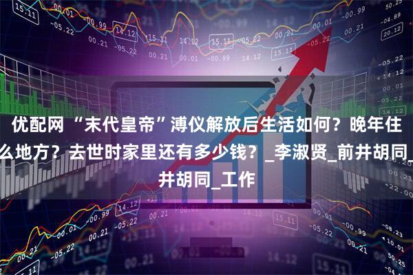 优配网 “末代皇帝”溥仪解放后生活如何？晚年住在什么地方？去世时家里还有多少钱？_李淑贤_前井胡同_工作