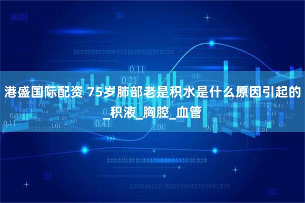 港盛国际配资 75岁肺部老是积水是什么原因引起的_积液_胸腔_血管