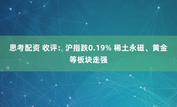 思考配资 收评：沪指跌0.19% 稀土永磁、黄金等板块走强