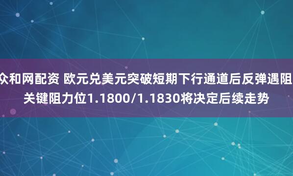 众和网配资 欧元兑美元突破短期下行通道后反弹遇阻，关键阻力位1.1800/1.1830将决定后续走势