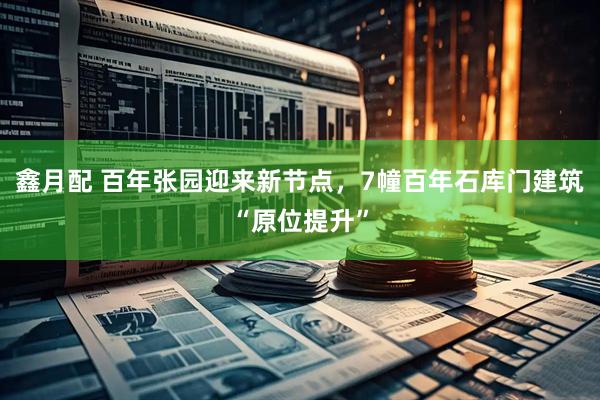 鑫月配 百年张园迎来新节点，7幢百年石库门建筑“原位提升”